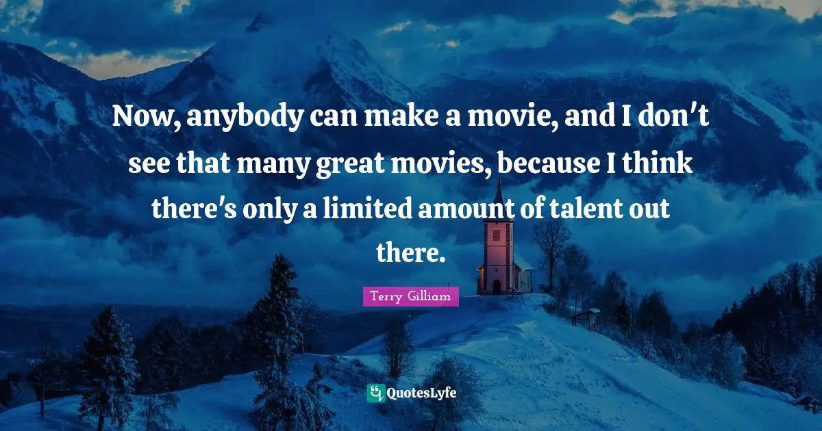 Now, anybody can make a movie, and I don't see that many great movies, because I think there's only a limited amount of talent out there.