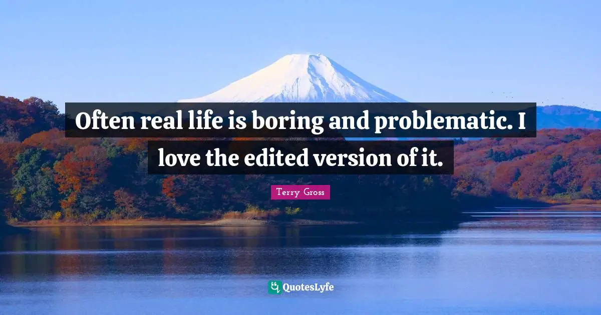 Often real life is boring and problematic. I love the edited version of it.