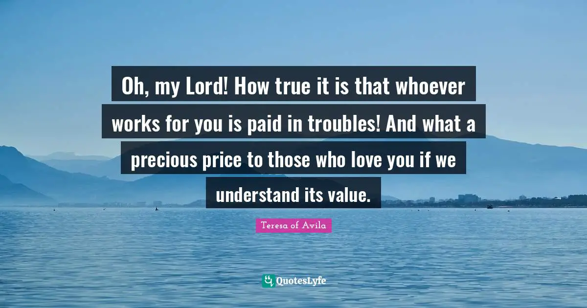 Oh, my Lord! How true it is that whoever works for you is paid in troubles! And what a precious price to those who love you if we understand its value.