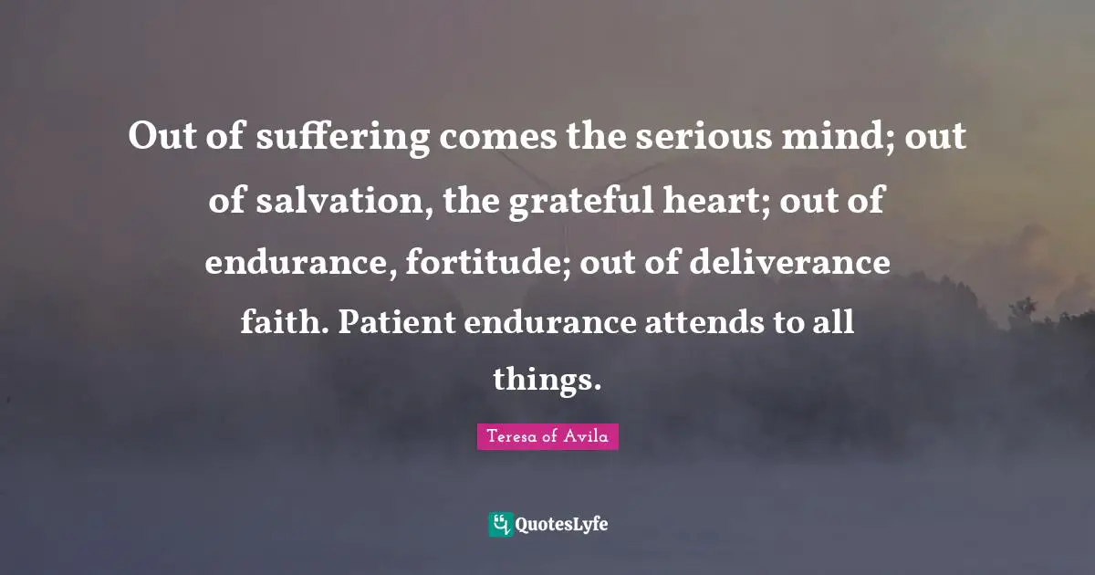 Out of suffering comes the serious mind; out of salvation, the grateful heart; out of endurance, fortitude; out of deliverance faith. Patient endurance attends to all things.