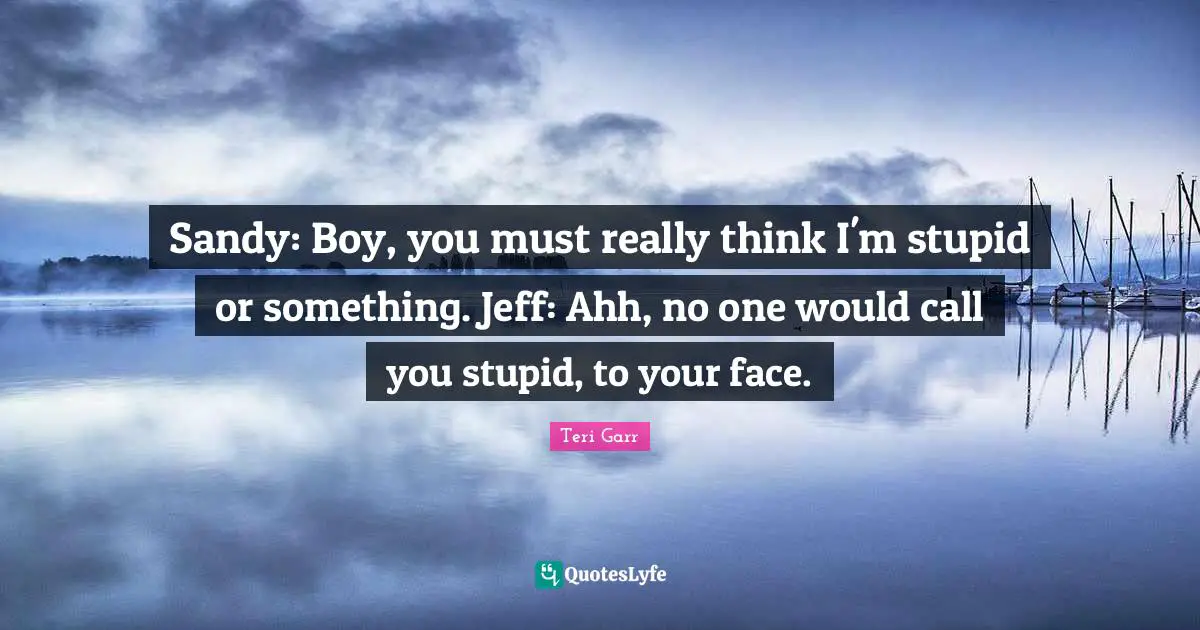 Sandy: Boy, you must really think I'm stupid or something. Jeff: Ahh, no one would call you stupid, to your face.