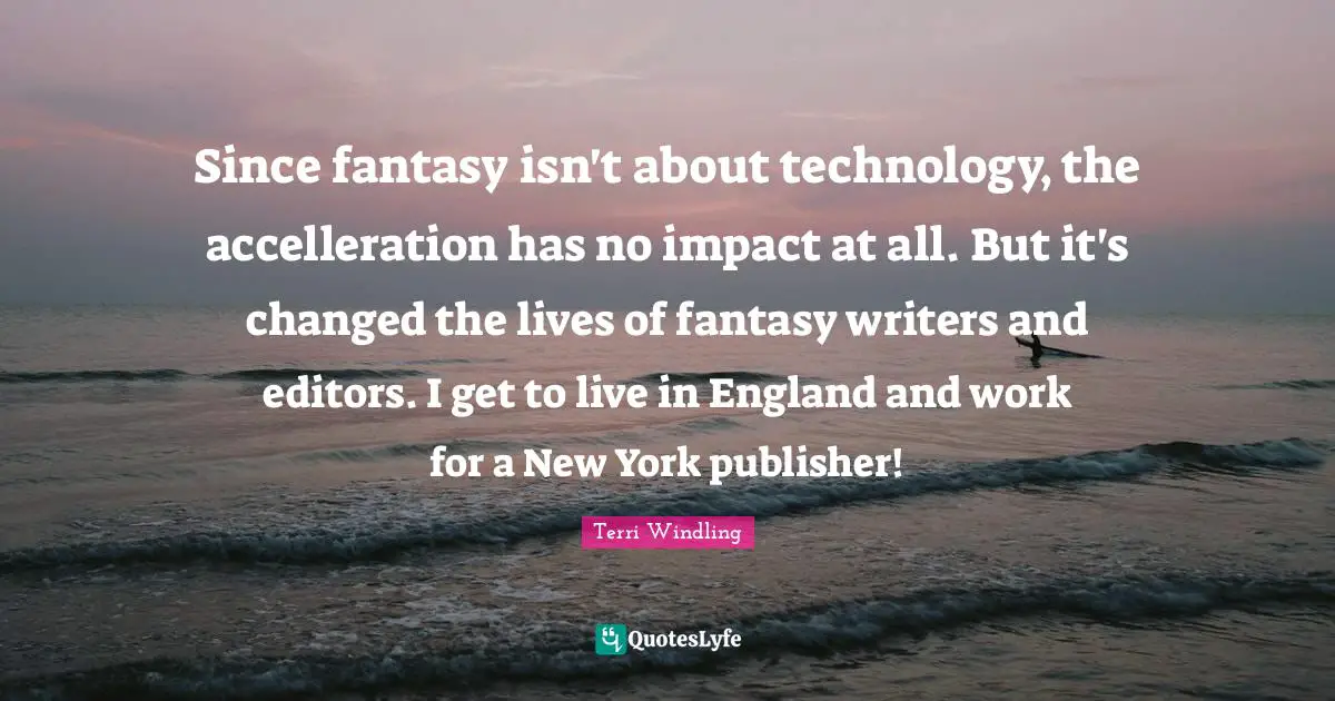 Terri Windling Quotes: "Since fantasy isn't about technology, the accelleration has no impact at all. But it's changed the lives of fantasy writers and editors. I get to live in England and work for a New York publisher!"