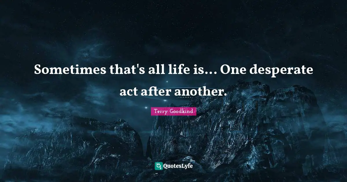 Sometimes that's all life is... One desperate act after another.