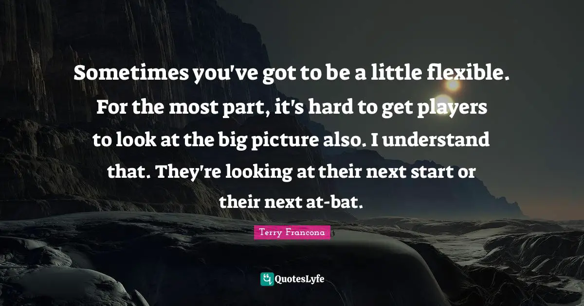Sometimes you've got to be a little flexible. For the most part, it's hard to get players to look at the big picture also. I understand that. They're looking at their next start or their next at-bat.