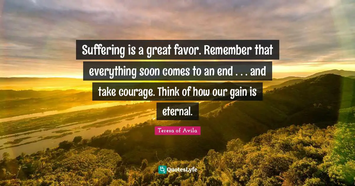Suffering is a great favor. Remember that everything soon comes to an end . . . and take courage. Think of how our gain is eternal.