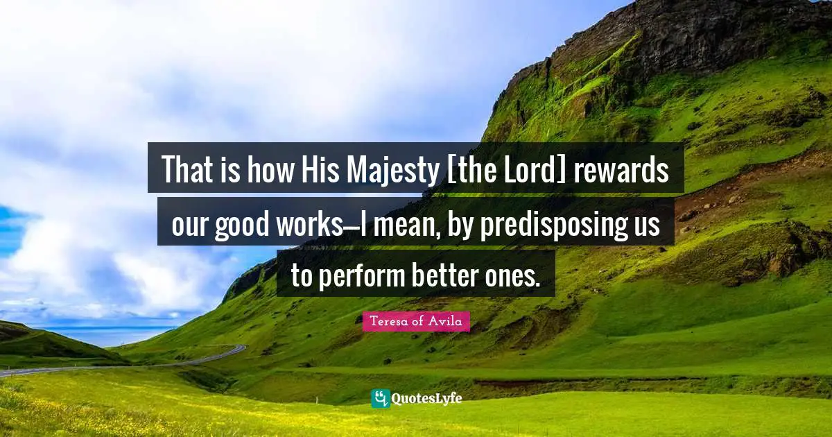 That is how His Majesty [the Lord] rewards our good works---I mean, by predisposing us to perform better ones.