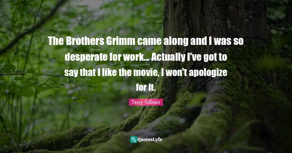 The Brothers Grimm came along and I was so desperate for work... Actually I've got to say that I like the movie, I won't apologize for it.