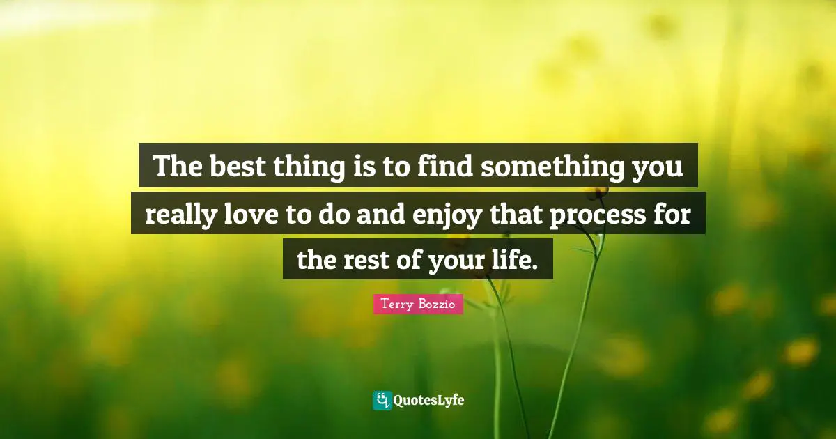 The best thing is to find something you really love to do and enjoy that process for the rest of your life.