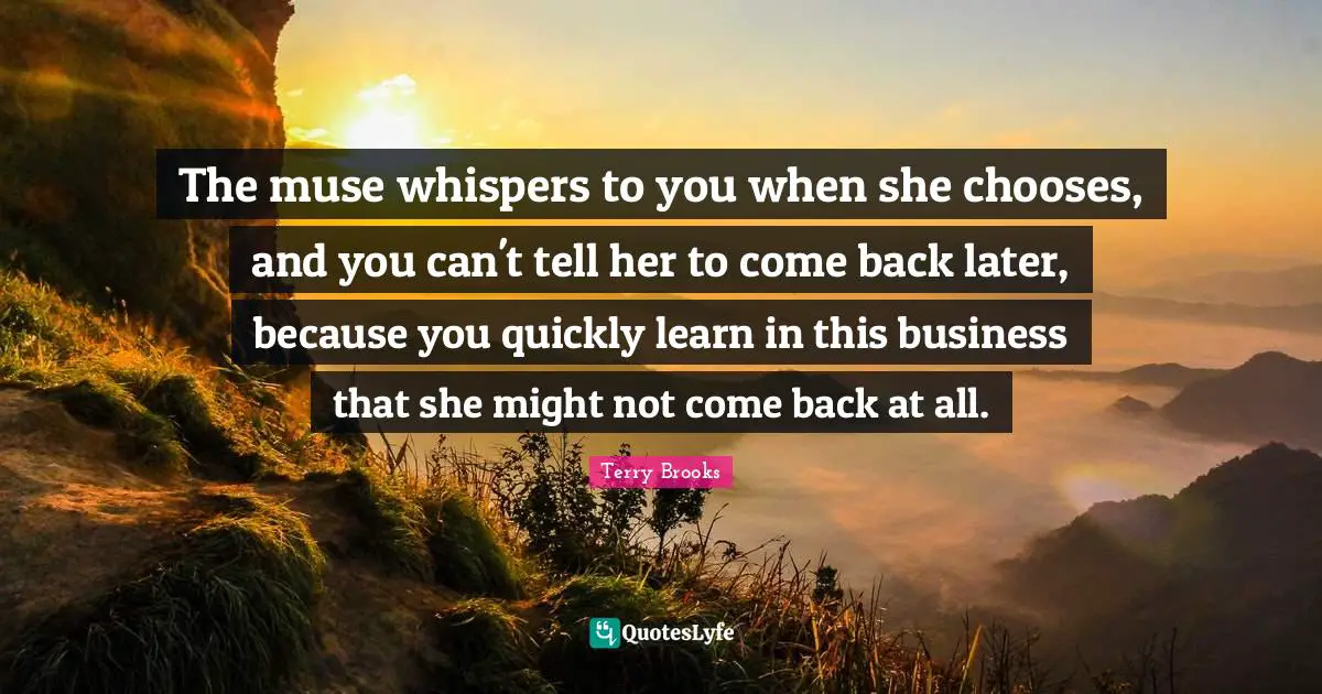The muse whispers to you when she chooses, and you can't tell her to come back later, because you quickly learn in this business that she might not come back at all.