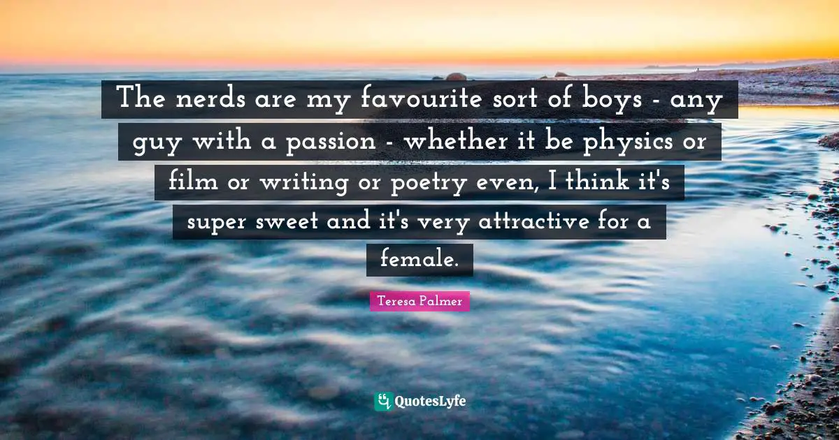 Teresa Palmer Quotes: "The nerds are my favourite sort of boys - any guy with a passion - whether it be physics or film or writing or poetry even, I think it's super sweet and it's very attractive for a female."