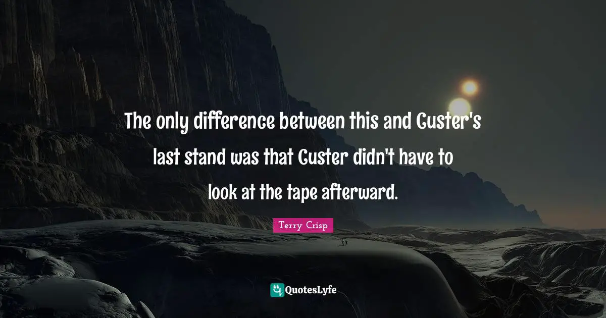 The only difference between this and Custer's last stand was that Custer didn't have to look at the tape afterward.