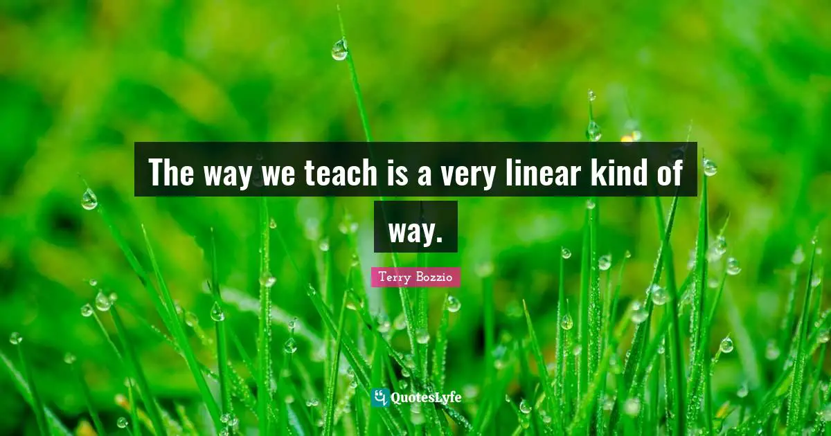 The way we teach is a very linear kind of way.
