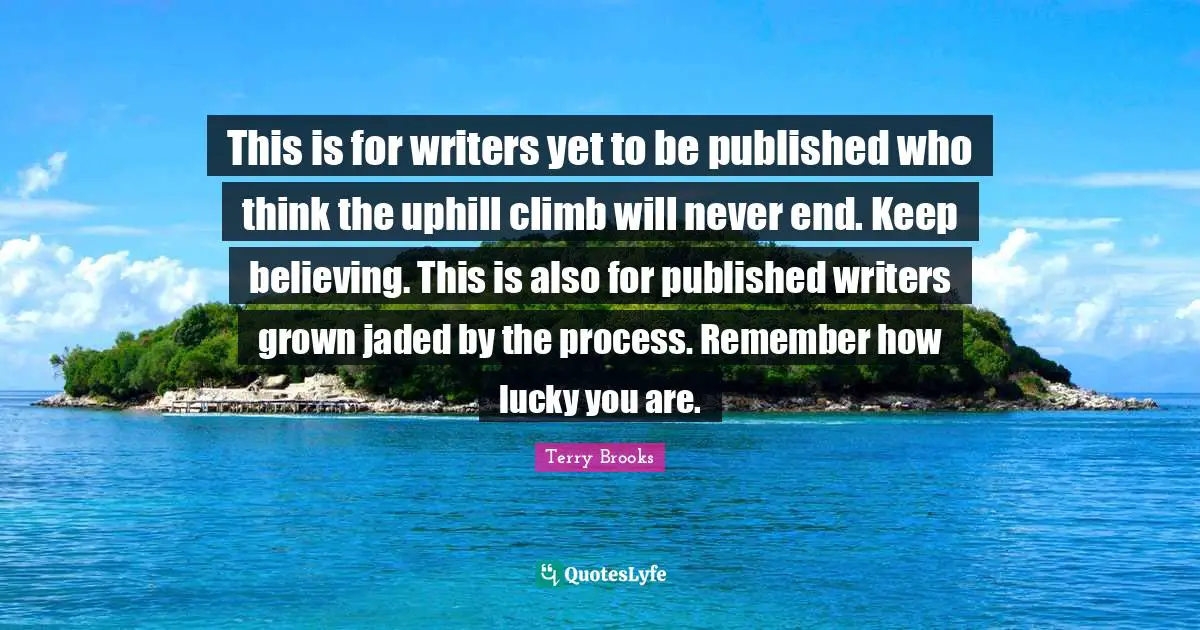 Keep Believing Quotes: "This is for writers yet to be published who think the uphill climb will never end. Keep believing. This is also for published writers grown jaded by the process. Remember how lucky you are."