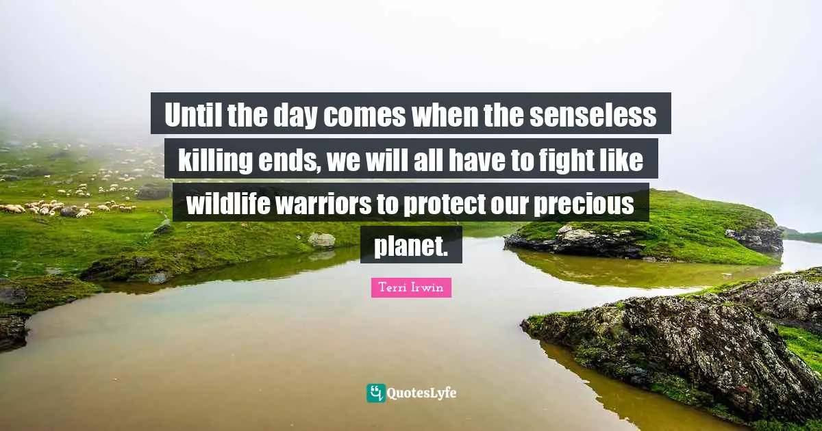 Until the day comes when the senseless killing ends, we will all have to fight like wildlife warriors to protect our precious planet.