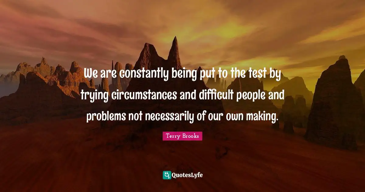 We are constantly being put to the test by trying circumstances and difficult people and problems not necessarily of our own making.