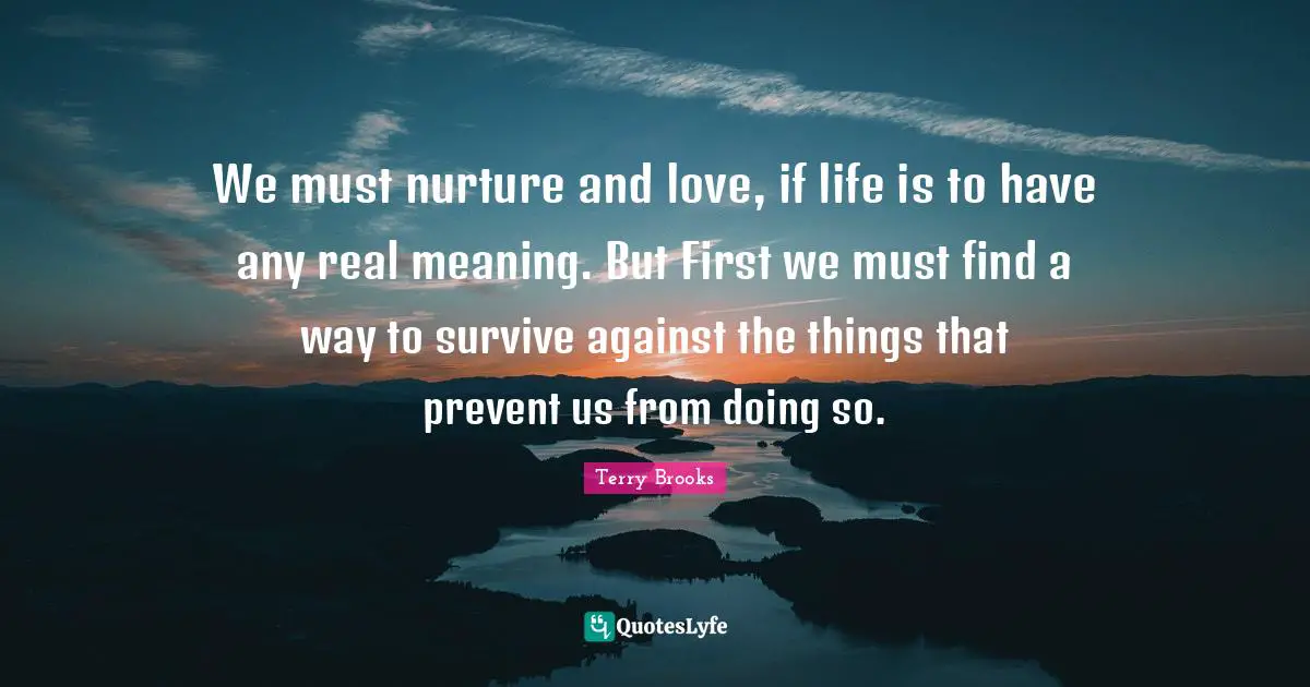 We must nurture and love, if life is to have any real meaning. But First we must find a way to survive against the things that prevent us from doing so.
