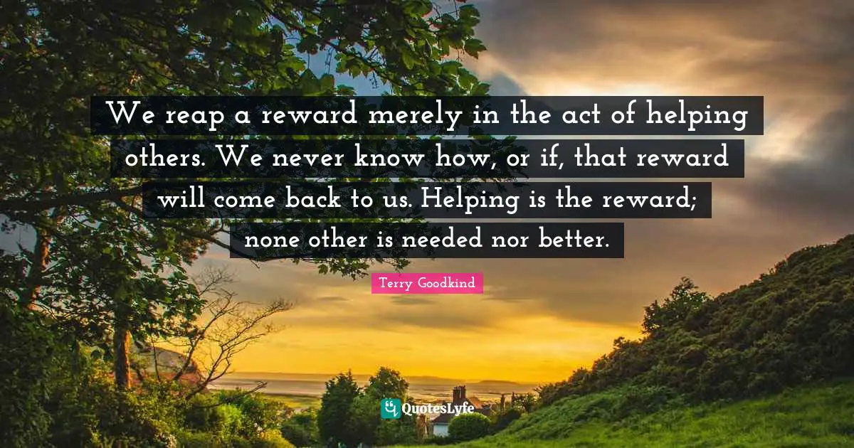Reap Quotes: "We reap a reward merely in the act of helping others. We never know how, or if, that reward will come back to us. Helping is the reward; none other is needed nor better."