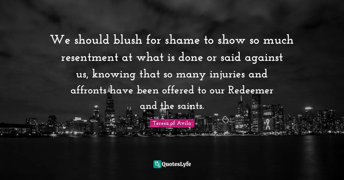 We should blush for shame to show so much resentment at what is done or said against us, knowing that so many injuries and affronts have been offered to our Redeemer and the saints.