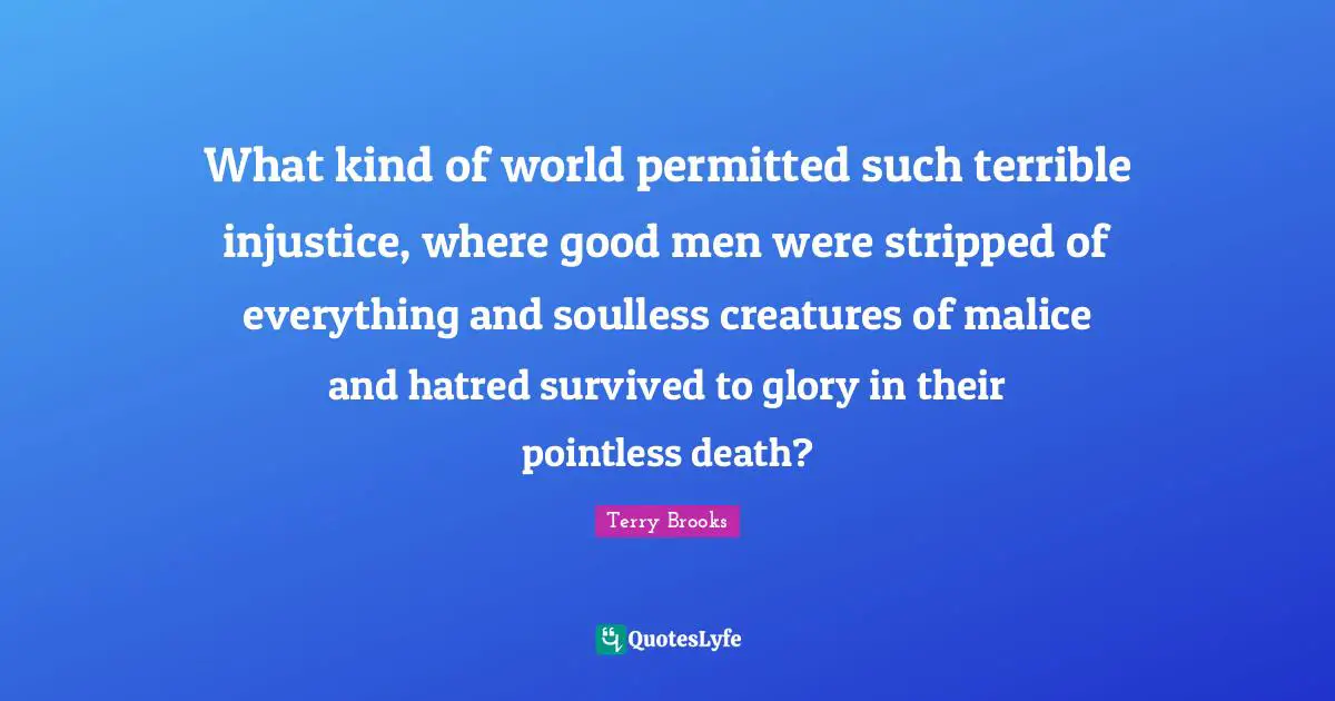 What kind of world permitted such terrible injustice, where good men were stripped of everything and soulless creatures of malice and hatred survived to glory in their pointless death?