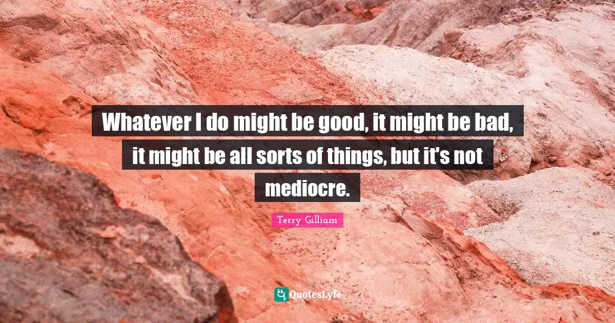 Whatever I do might be good, it might be bad, it might be all sorts of things, but it's not mediocre.