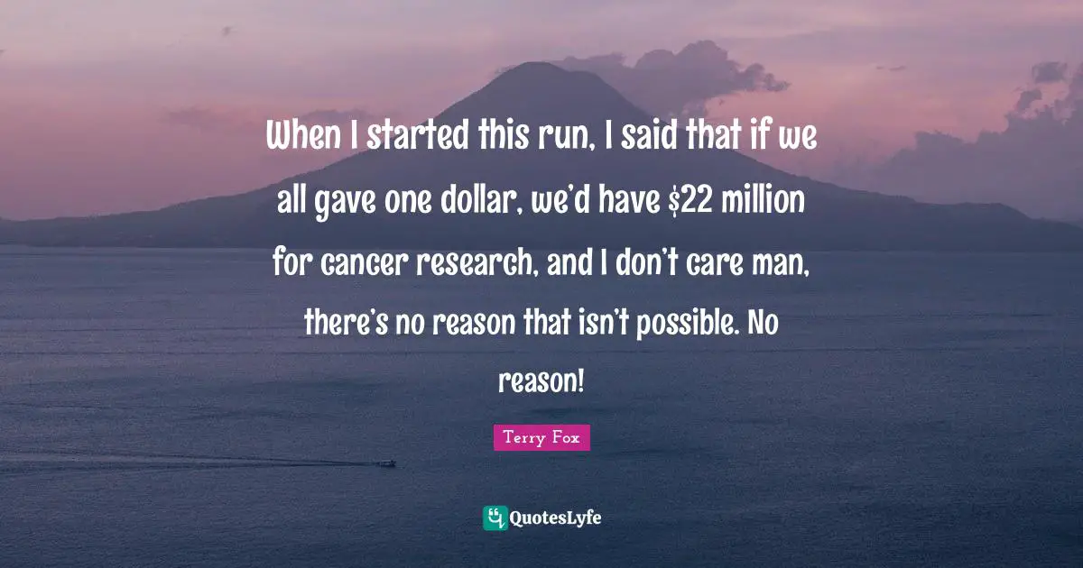 Terry Fox Quotes: When I started this run, I said that if we all gave one dollar, we’d have $22 million for cancer research, and I don’t care man, there’s no reason that isn’t possible. No reason!