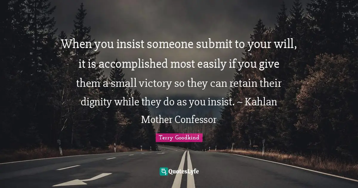 When you insist someone submit to your will, it is accomplished most easily if you give them a small victory so they can retain their dignity while they do as you insist. ~ Kahlan Mother Confessor