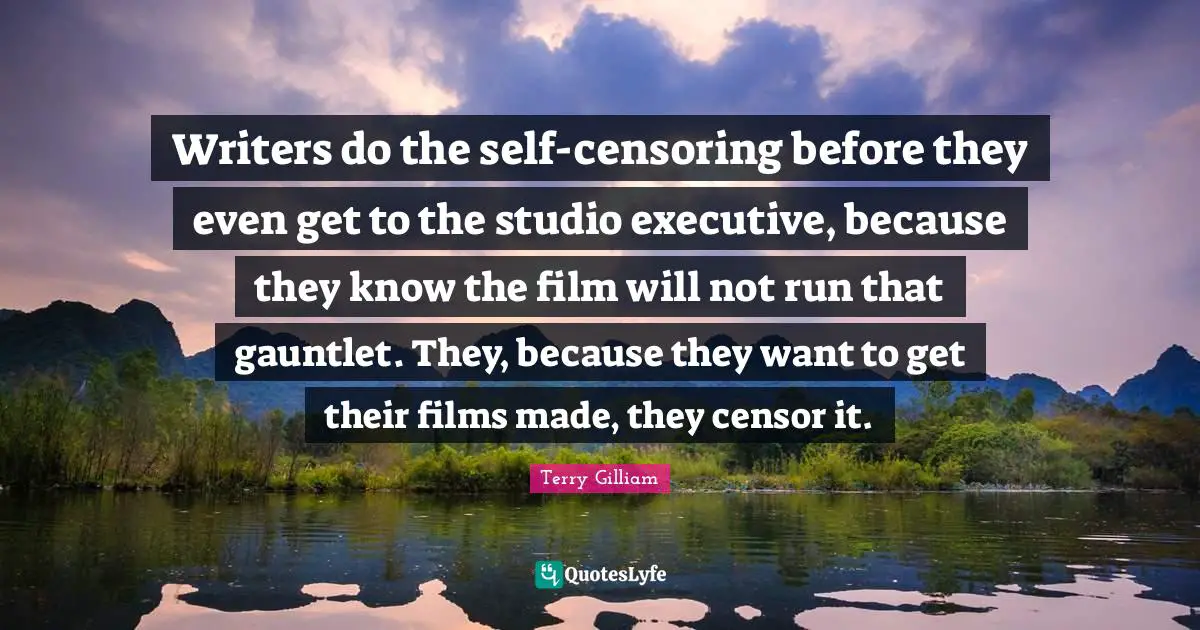 Writers do the self-censoring before they even get to the studio executive, because they know the film will not run that gauntlet. They, because they want to get their films made, they censor it.