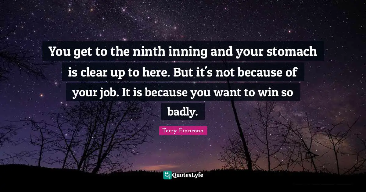 You get to the ninth inning and your stomach is clear up to here. But it's not because of your job. It is because you want to win so badly.