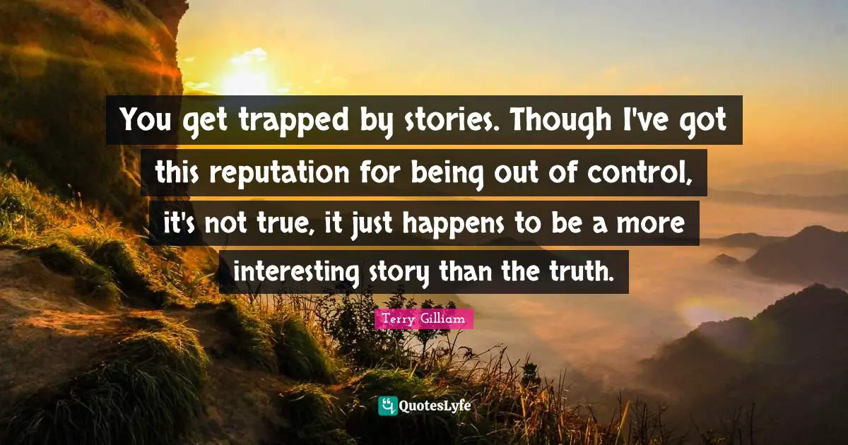 You get trapped by stories. Though I've got this reputation for being out of control, it's not true, it just happens to be a more interesting story than the truth.