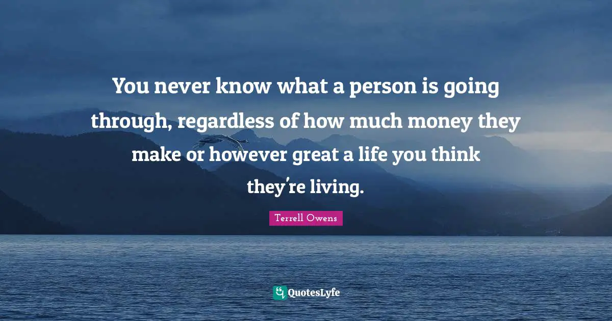 You never know what a person is going through, regardless of how much money they make or however great a life you think they're living.