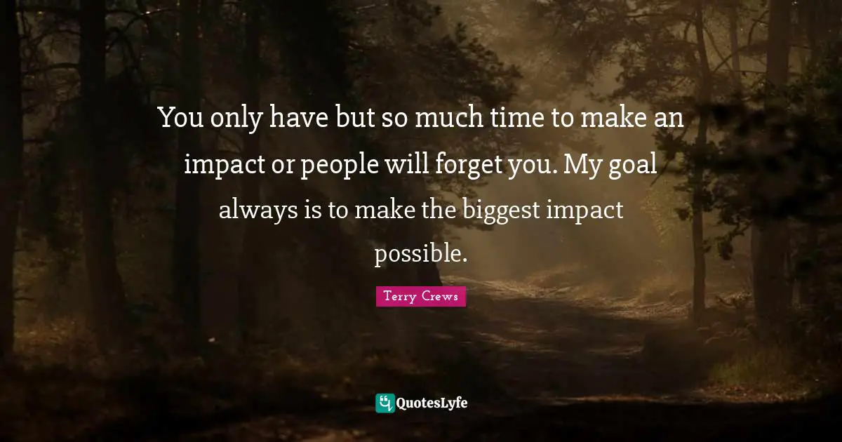 You only have but so much time to make an impact or people will forget you. My goal always is to make the biggest impact possible.