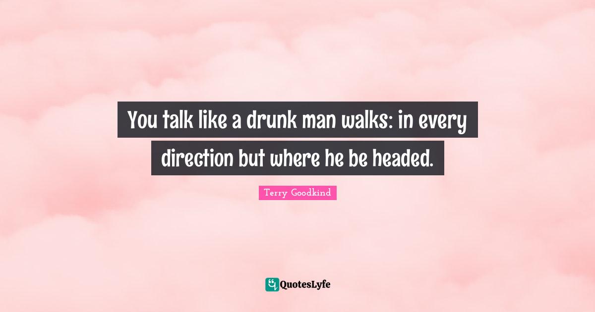 You talk like a drunk man walks: in every direction but where he be headed.