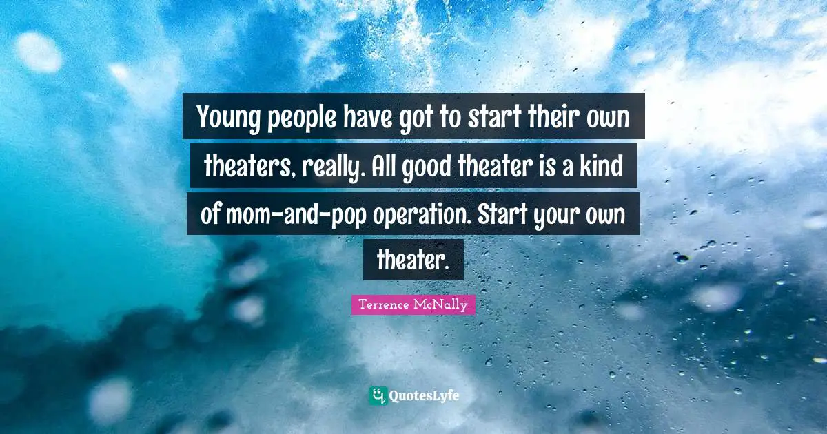 Young people have got to start their own theaters, really. All good theater is a kind of mom-and-pop operation. Start your own theater.