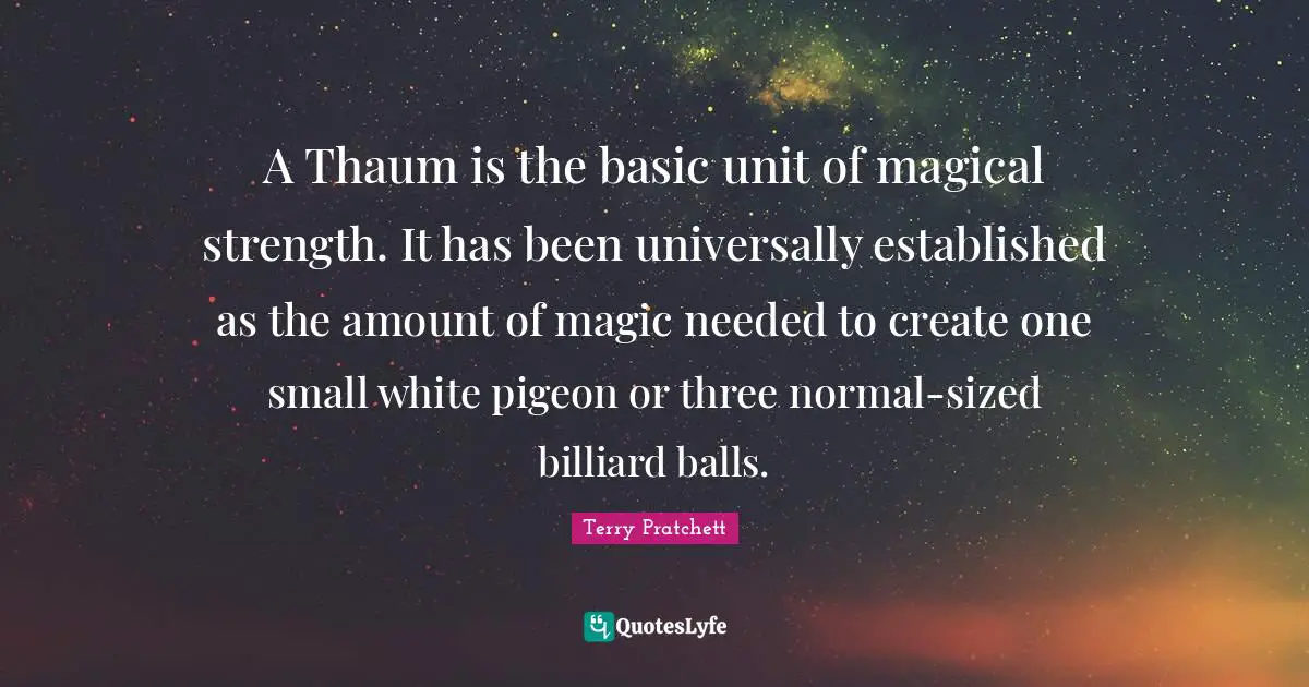 A Thaum is the basic unit of magical strength. It has been universally established as the amount of magic needed to create one small white pigeon or three normal-sized billiard balls.