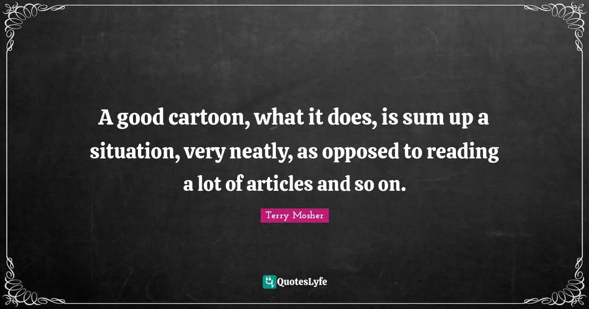 A good cartoon, what it does, is sum up a situation, very neatly, as opposed to reading a lot of articles and so on.