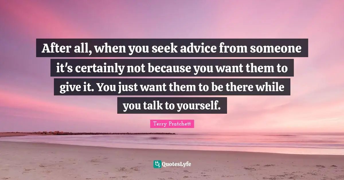 After all, when you seek advice from someone it's certainly not because you want them to give it. You just want them to be there while you talk to yourself.