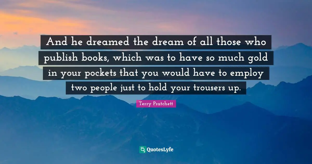 And he dreamed the dream of all those who publish books, which was to have so much gold in your pockets that you would have to employ two people just to hold your trousers up.