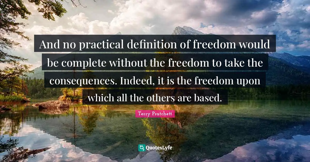 And no practical definition of freedom would be complete without the freedom to take the consequences. Indeed, it is the freedom upon which all the others are based.