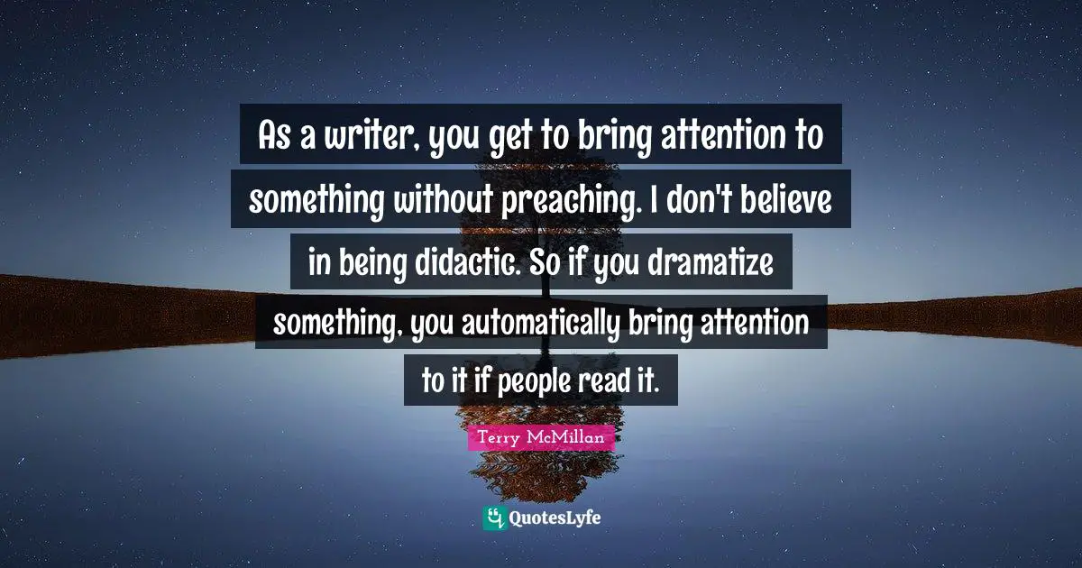 As a writer, you get to bring attention to something without preaching. I don't believe in being didactic. So if you dramatize something, you automatically bring attention to it if people read it.