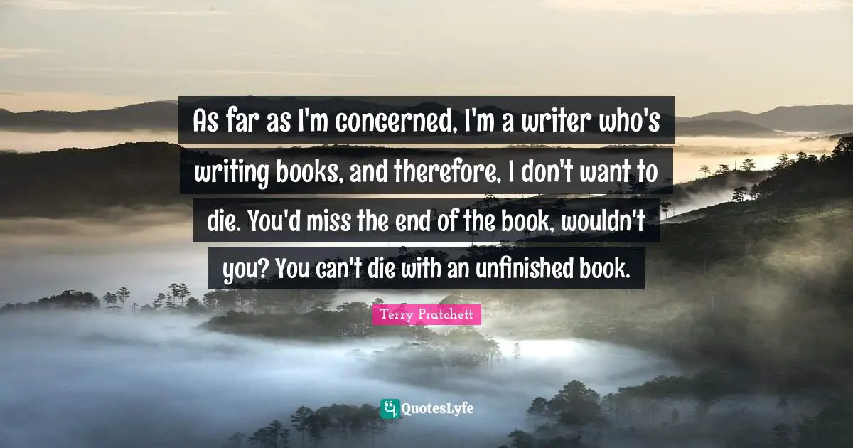 As far as I'm concerned, I'm a writer who's writing books, and therefore, I don't want to die. You'd miss the end of the book, wouldn't you? You can't die with an unfinished book.