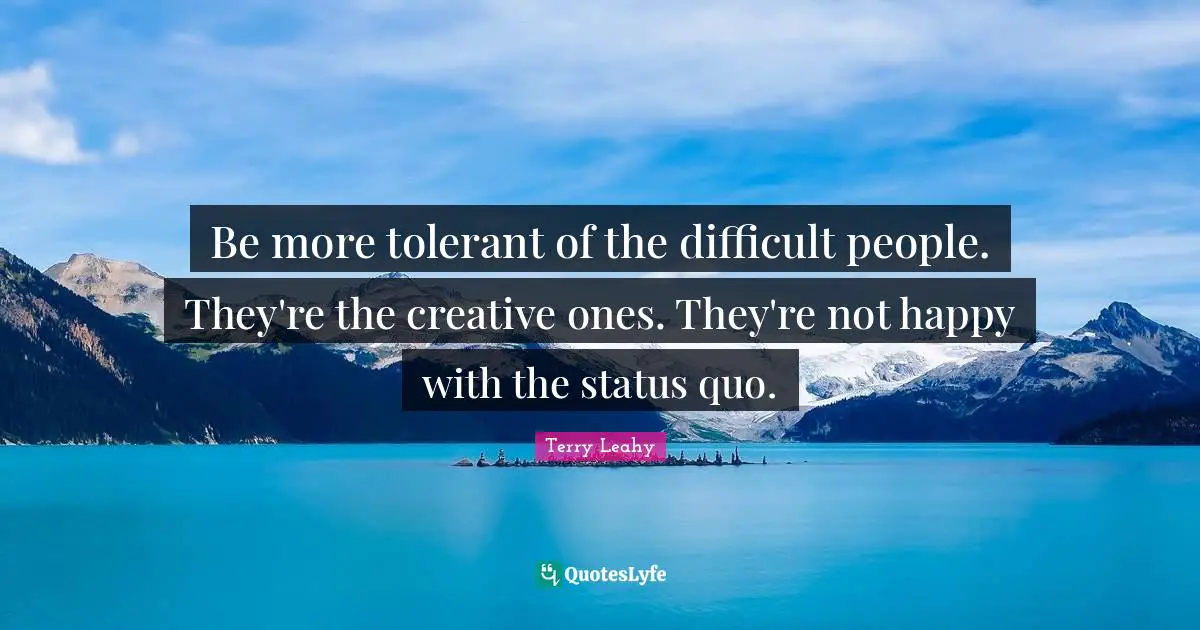 Be more tolerant of the difficult people. They're the creative ones. They're not happy with the status quo.
