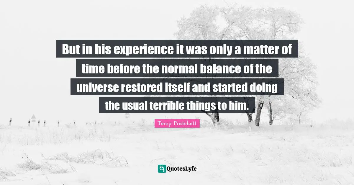 But in his experience it was only a matter of time before the normal balance of the universe restored itself and started doing the usual terrible things to him.
