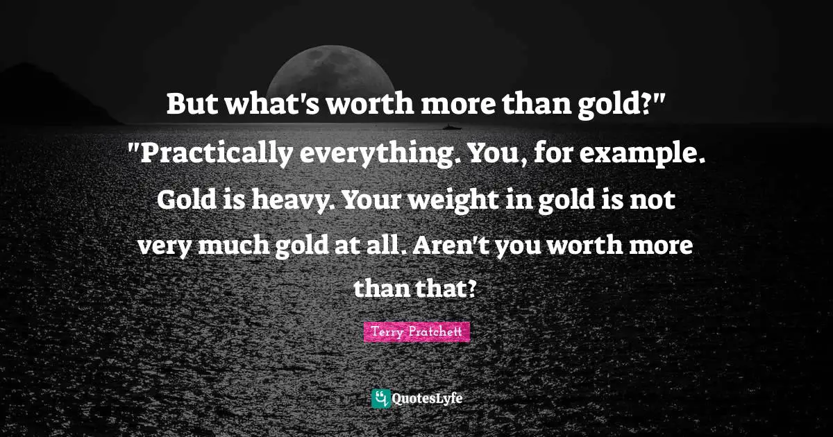 But what's worth more than gold?" "Practically everything. You, for example. Gold is heavy. Your weight in gold is not very much gold at all. Aren't you worth more than that?