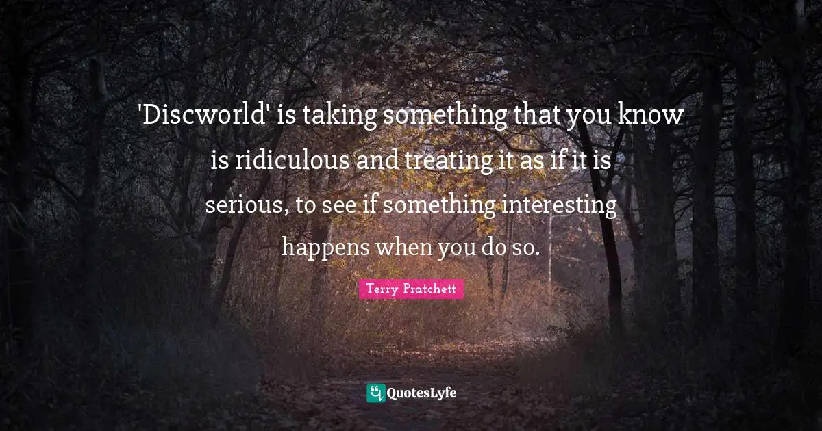 'Discworld' is taking something that you know is ridiculous and treating it as if it is serious, to see if something interesting happens when you do so.