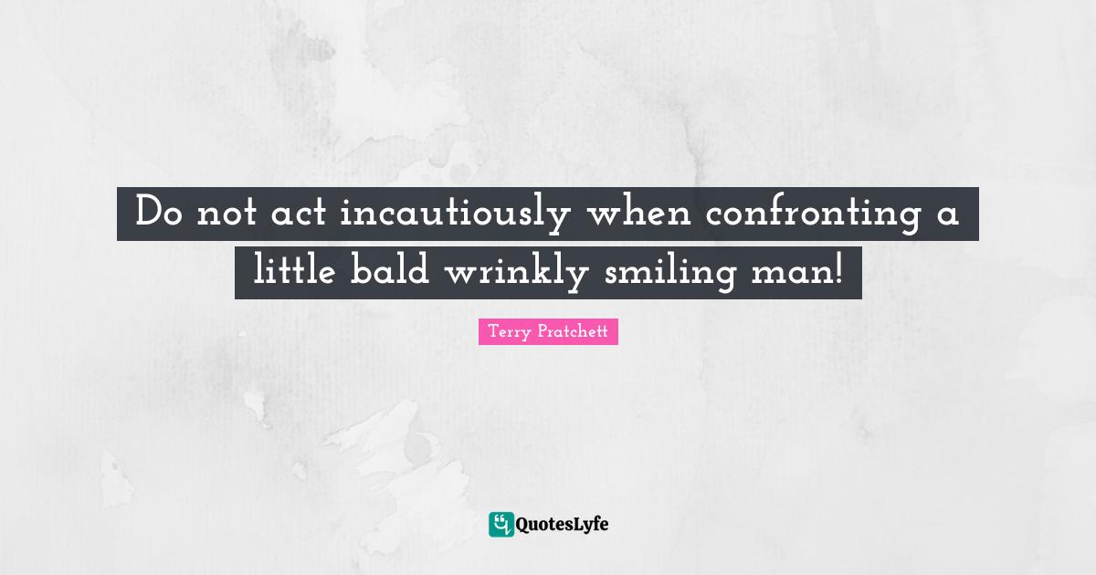 Do not act incautiously when confronting a little bald wrinkly smiling man!