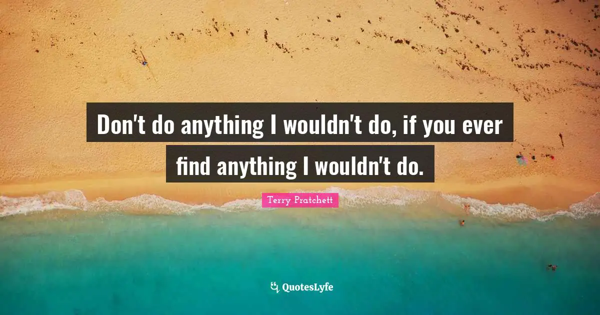 Don't do anything I wouldn't do, if you ever find anything I wouldn't do.