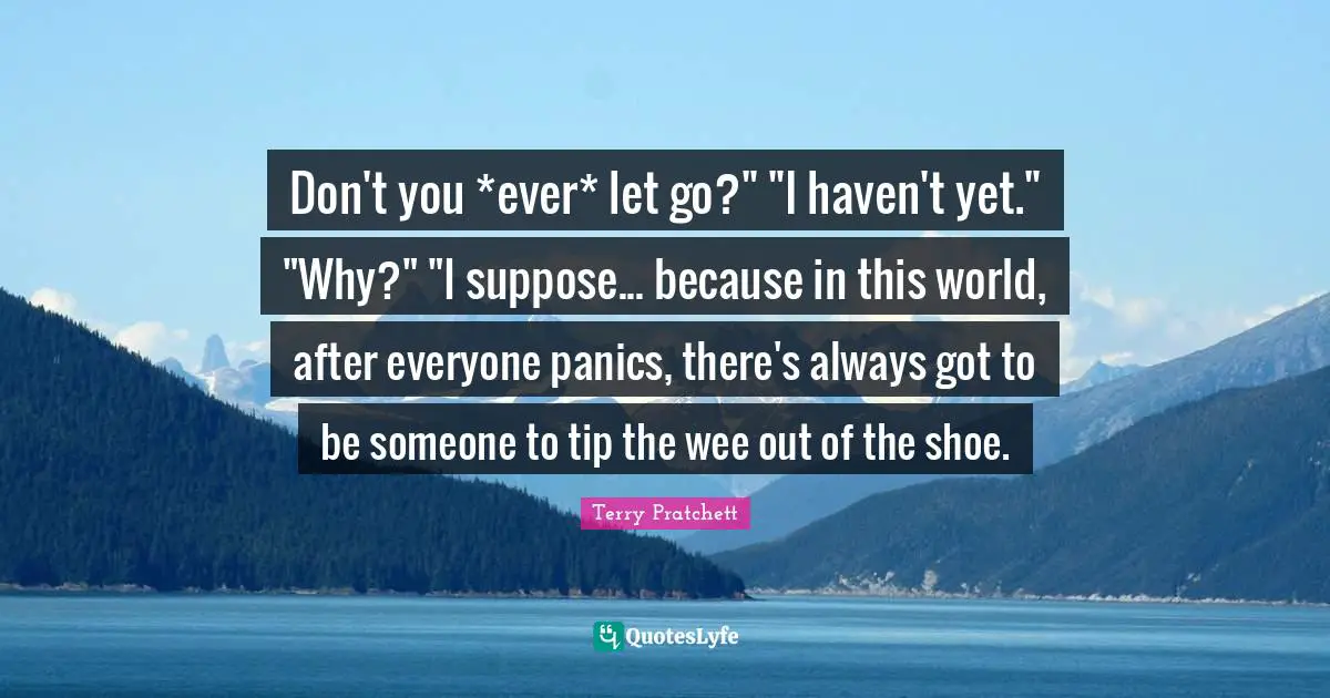 Don't you *ever* let go?" "I haven't yet." "Why?" "I suppose... because in this world, after everyone panics, there's always got to be someone to tip the wee out of the shoe.