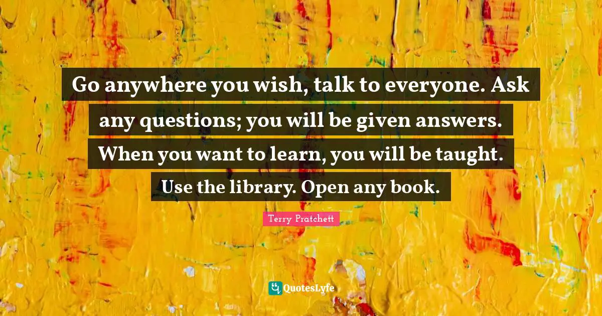 Go anywhere you wish, talk to everyone. Ask any questions; you will be given answers. When you want to learn, you will be taught. Use the library. Open any book.