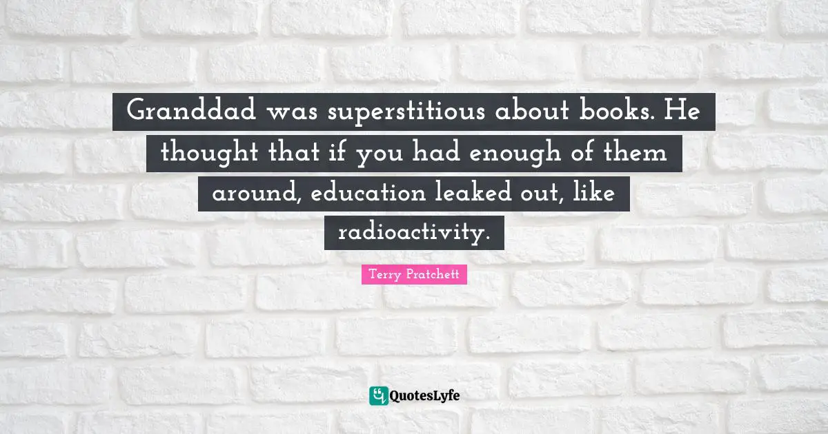 Granddad was superstitious about books. He thought that if you had enough of them around, education leaked out, like radioactivity.