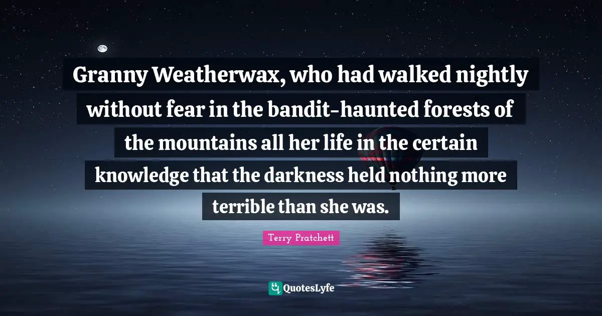 Granny Weatherwax, who had walked nightly without fear in the bandit-haunted forests of the mountains all her life in the certain knowledge that the darkness held nothing more terrible than she was.